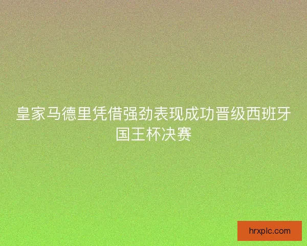 皇家马德里凭借强劲表现成功晋级西班牙国王杯决赛